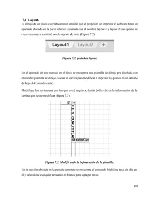 138
7.1 Layout.
El dibujo de un plano es relativamente sencillo con el propósito de imprimir el software tiene un
apartado ubicado en la parte inferior izquierda con el nombre layout 1 y layout 2 con opción de
crear una mayor cantidad con la opción de más. (Figura 7.2)
Figura 7.2. pestañas layout.
En el apartado de este manual en el disco se encuentra una plantilla de dibujo pre diseñada con
el nombre plantilla de dibujo, la cual le servirá para modificar e imprimir los planos en un tamaño
de hoja A4 (tamaño carta).
Modifique los parámetros con los que usted requiera, dando doble clic en la información de la.
lamina que desee modificar (figura 7.3).
Figura 7.3. Modificando la información de la plantilla.
En la sección ubicada en la pestaña annotate se encuentra el comando Multiline text, de clic en
él y seleccione cualquier recuadro en blanco para agregar texto.
 