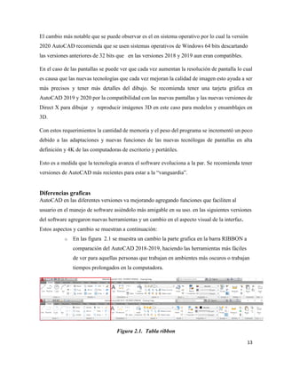 13
El cambio más notable que se puede observar es el en sistema operativo por lo cual la versión
2020 AutoCAD recomienda que se usen sistemas operativos de Windows 64 bits descartando
las versiones anteriores de 32 bits que en las versiones 2018 y 2019 aun eran compatibles.
En el caso de las pantallas se puede ver que cada vez aumentan la resolución de pantalla lo cual
es causa que las nuevas tecnologías que cada vez mejoran la calidad de imagen esto ayuda a ser
más precisos y tener más detalles del dibujo. Se recomienda tener una tarjeta gráfica en
AutoCAD 2019 y 2020 por la compatibilidad con las nuevas pantallas y las nuevas versiones de
Direct X para dibujar y reproducir imágenes 3D en este caso para modelos y ensamblajes en
3D.
Con estos requerimientos la cantidad de memoria y el peso del programa se incrementó un poco
debido a las adaptaciones y nuevas funciones de las nuevas tecnólogas de pantallas en alta
definición y 4K de las computadoras de escritorio y portátiles.
Esto es a medida que la tecnología avanza el software evoluciona a la par. Se recomienda tener
versiones de AutoCAD más recientes para estar a la “vanguardia”.
Diferencias graficas
AutoCAD en las diferentes versiones va mejorando agregando funciones que faciliten al
usuario en el manejo de software asiéndolo más amigable en su uso. en las siguientes versiones
del software agregaron nuevas herramientas y un cambio en el aspecto visual de la interfaz.
Estos aspectos y cambio se muestran a continuación:
o En las figura 2.1 se muestra un cambio la parte grafica en la barra RIBBON a
comparación del AutoCAD 2018-2019, haciendo las herramientas más fáciles
de ver para aquellas personas que trabajan en ambientes más oscuros o trabajan
tiempos prolongados en la computadora.
Figura 2.1. Tabla ribbon
 