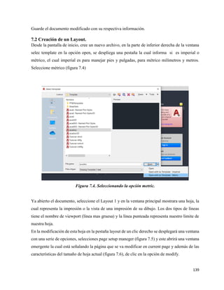 139
Guarde el documento modificado con su respectiva información.
7.2 Creación de un Layout.
Desde la pantalla de inicio, cree un nuevo archivo, en la parte de inferior derecha de la ventana
selec template en la opción open, se despliega una pestaña la cual informa si es imperial o
métrico, el cual imperial es para manejar pies y pulgadas, para métrico milímetros y metros.
Seleccione métrico (figura 7.4)
Figura 7.4. Seleccionando la opción metric.
Ya abierto el documento, seleccione el Layout 1 y en la ventana principal mostrara una hoja, la
cual representa la impresión o la vista de una impresión de su dibujo. Los dos tipos de líneas
tiene el nombre de viewport (línea mas gruesa) y la línea punteada representa nuestro limite de
nuestra hoja.
En la modificación de esta hoja en la pestaña layout de un clic derecho se desplegará una ventana
con una serie de opciones, selecciones page setup maneger (figura 7.5) y este abrirá una ventana
emergente la cual está señalando la página que se va modificar en current page y además de las
características del tamaño de hoja actual (figura 7.6), de clic en la opción de modify.
 