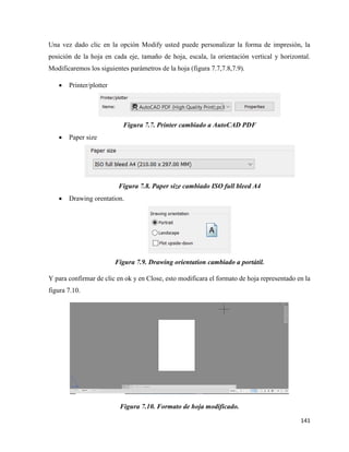 141
Una vez dado clic en la opción Modify usted puede personalizar la forma de impresión, la
posición de la hoja en cada eje, tamaño de hoja, escala, la orientación vertical y horizontal.
Modificaremos los siguientes parámetros de la hoja (figura 7.7,7.8,7.9).
• Printer/plotter
Figura 7.7. Printer cambiado a AutoCAD PDF
• Paper size
Figura 7.8. Paper size cambiado ISO full bleed A4
• Drawing orentation.
Figura 7.9. Drawing orientation cambiado a portátil.
Y para confirmar de clic en ok y en Close, esto modificara el formato de hoja representado en la
figura 7.10.
Figura 7.10. Formato de hoja modificado.
 