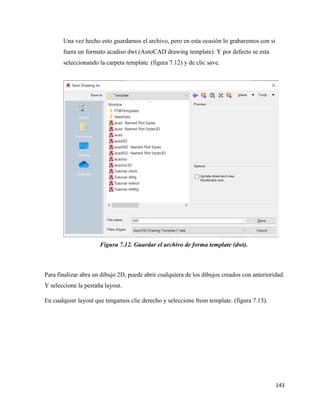 143
Una vez hecho esto guardamos el archivo, pero en esta ocasión lo grabaremos con si
fuera un formato acadiso dwt (AutoCAD drawing template). Y por defecto se esta
seleccionando la carpeta template. (figura 7.12) y de clic save.
Figura 7.12. Guardar el archivo de forma template (dwt).
Para finalizar abra un dibujo 2D, puede abrir cualquiera de los dibujos creados con anterioridad.
Y seleccione la pestaña layout.
En cualquier layout que tengamos clic derecho y seleccione from template. (figura 7.13).
 