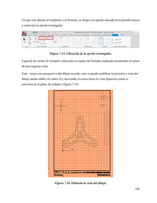 145
Ya que este abierta el templeate o el formato, se dirige a la opción ubicada en la pestaña layout
y selección la opción rectangular.
Figura 7.15. Ubicación de la opción rectangular.
Especify de corner of viewport: seleccione el cuadro del formato empleado arrastrando el cursor
de una esquina a otra.
Esto creara una perspectiva del dibujo trazado, este se puede modificar la posición y vista del
dibujo dando doble clic sobre él y moviendo el cursor hacia la vista requerirá (como si
estuviera en el plano de trabajo). (figura 7.16)
Figura 7.16. Editando la vista del dibujo.
 