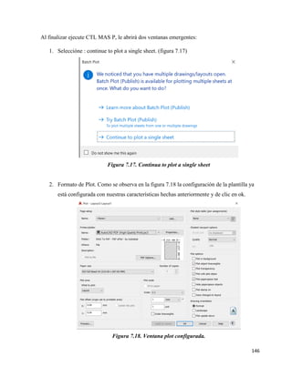 146
Al finalizar ejecute CTL MAS P, le abrirá dos ventanas emergentes:
1. Seleccióne : continue to plot a single sheet. (figura 7.17)
Figura 7.17. Continua to plot a single sheet
2. Formato de Plot. Como se observa en la figura 7.18 la configuración de la plantilla ya
está configurada con nuestras características hechas anteriormente y de clic en ok.
Figura 7.18. Ventana plot configurada.
 