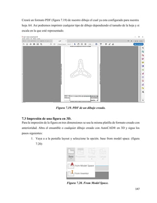 147
Creará un formato PDF (figura 7.19) de nuestro dibujo el cual ya esta configurado para nuestra
hoja A4. Asi podremos imprimir cualquier tipo de dibujo dependiendo el tamaño de la hoja y si
escala en la que esté representado.
Figura 7.19. PDF de un dibujo creado.
7.3 Impresión de una figura en 3D.
Para la impresión de la figura en tres dimensiones se usa la misma platilla de formato creado con
anterioridad. Abra el ensamble o cualquier dibujo creado con AutoCAD® en 3D y sigua los
pasos siguientes:
1. Vaya a a la pestalla layout y seleccione la opción. base from model space. (figura
7.20)
Figura 7.20. From Model Space.
 