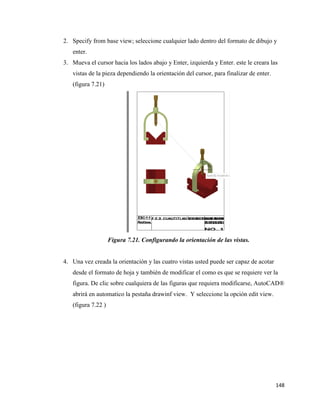 148
2. Specify from base view; seleccione cualquier lado dentro del formato de dibujo y
enter.
3. Mueva el cursor hacia los lados abajo y Enter, izquierda y Enter. este le creara las
vistas de la pieza dependiendo la orientación del cursor, para finalizar de enter.
(figura 7.21)
Figura 7.21. Configurando la orientación de las vistas.
4. Una vez creada la orientación y las cuatro vistas usted puede ser capaz de acotar
desde el formato de hoja y también de modificar el como es que se requiere ver la
figura. De clic sobre cualquiera de las figuras que requiera modificarse, AutoCAD®
abrirá en automatico la pestaña drawinf view. Y seleccione la opción edit view.
(figura 7.22 )
 