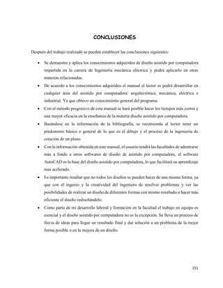 151
CONCLUSIONES
Después del trabajo realizado se pueden establecer las conclusiones siguientes:
• Se demuestra y aplica los conocimientos adquiridos de diseño asistido por computadora
impartida en la carrera de Ingeniería mecánica eléctrica y podrá aplicarlo en otras
materias relacionadas.
• De acuerdo a los conocimientos adquiridos el manual el lector se podrá desarrollar en
cualquier área del asistido por computadora: arquitectónica, mecánica, eléctrica e
industrial. Ya que obtuvo un conocimiento general del programa.
• Con el método progresivo de esta manual se hará posible hacer los tiempos más cortos y
una mayor eficacia en la enseñanza de la materia diseño asistido por computadora.
• Basándose en la información de la bibliografía, se recomienda al lector tener un
predominio básico o general de lo que es el dibujo y el proceso de la ingeniería de
creación de un plano.
• Con la información obtenida en este manual, el usuario tendrá las facultades de adentrarse
más a fondo a otros softwares de diseño de asistido por computadora, el software
AutoCAD es la base del diseño asistido por computadora, lo que facilitará su aprendizaje
mas acelerado.
• Es importante resaltar que no todos los diseños se pueden hacer de una misma forma, ya
que con el ingenio y la creatividad del ingeniero de resolver problemas y ver las
posibilidades de realizar un diseño de diferentes formas con mismo resultado o hacer más
eficiente el diseño rediseñándolo.
• Como parte de mi desarrollo laboral y formación en la facultad el trabajo en equipo es
esencial y el diseño asistido por computadora no es la excepción. Se lleva un proceso de
lluvia de ideas para llegar un resultado final y dar solución a un problema de la mejor
forma posible o en la mejora de un diseño.
 