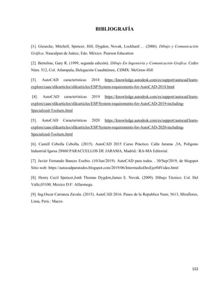 152
BIBLIOGRAFÍA
[1]. Giesecke, Mitchell, Spencer, Hill, Dygdon, Novak, Lockhard , . (2006). Dibujo y Comunicación
Gráfica. Naucalpan de Juárez, Edo. México: Pearson Education
[2]. Bertoline, Gary R. (1999, segunda edición). Dibujo En Ingeniería y Comunicación Grafica. Cedro
Núm. 512, Col. Atlampala, Delegación Cuauhtémoc, CDMX: McGraw-Hill
[3]. AutoCAD características 2018 https://knowledge.autodesk.com/es/support/autocad/learn-
explore/caas/sfdcarticles/sfdcarticles/ESP/System-requirements-for-AutoCAD-2018.html
[4]. AutoCAD características 2019 https://knowledge.autodesk.com/es/support/autocad/learn-
explore/caas/sfdcarticles/sfdcarticles/ESP/System-requirements-for-AutoCAD-2019-including-
Specialized-Toolsets.html
[5]. AutoCAD Características 2020 https://knowledge.autodesk.com/es/support/autocad/learn-
explore/caas/sfdcarticles/sfdcarticles/ESP/System-requirements-for-AutoCAD-2020-including-
Specialized-Toolsets.html
[6]. Castell Cebolla Cebolla. (2015). AutoCAD 2015 Curso Práctico. Calle Jarama ,3A, Polígono
Industrial Igarsa 28860 PARACUELLOS DE JARAMA, Madrid.: RA-MA Editorial.
[7]. Javier Fernando Bances Exebio. (10/Jun/2019). AutoCAD para todos. . 30/Sep/2019, de blogspot
Sitio web: https://autocadparatodos.blogspot.com/2019/06/IntermedioDesEjer04Video.html
[8]. Henry Cecil Spencer,Jonh Thomas Dygdon,James E. Novak. (2009). Dibujo Técnico. Col. Del
Valle,03100, Mexico D.F: Alfaomega.
[9]. Ing.Oscar Carranza Zavala. (2015). AutoCAD 2016. Paseo de la Republica Num; 5613, Miraflores,
Lima, Perú.: Macro.
 