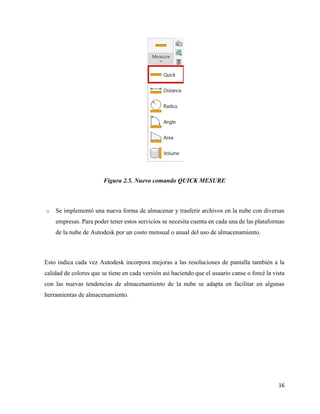 16
Figura 2.5. Nuevo comando QUICK MESURE
o Se implementó una nueva forma de almacenar y trasferir archivos en la nube con diversas
empresas. Para poder tener estos servicios se necesita cuenta en cada una de las plataformas
de la nube de Autodesk por un costo mensual o anual del uso de almacenamiento.
Esto indica cada vez Autodesk incorpora mejoras a las resoluciones de pantalla también a la
calidad de colores que se tiene en cada versión asi haciendo que el usuario canse o forcé la vista
con las nuevas tendencias de almacenamiento de la nube se adapta en facilitar en algunas
herramientas de almacenamiento.
 