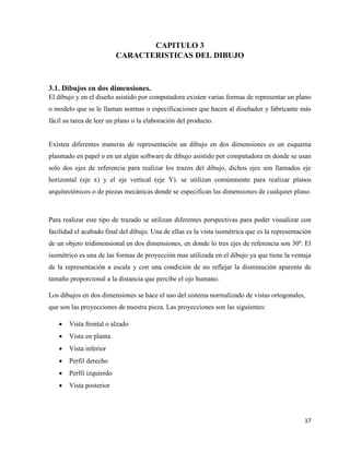 17
CAPITULO 3
CARACTERISTICAS DEL DIBUJO
3.1. Dibujos en dos dimensiones.
El dibujo y en el diseño asistido por computadora existen varias formas de representar un plano
o modelo que se le llaman normas o especificaciones que hacen al diseñador y fabricante más
fácil su tarea de leer un plano o la elaboración del producto.
Existen diferentes maneras de representación un dibujo en dos dimensiones es un esquema
plasmado en papel o en un algún software de dibujo asistido por computadora en donde se usan
solo dos ejes de referencia para realizar los trazos del dibujo, dichos ejes son llamados eje
horizontal (eje x) y el eje vertical (eje Y). se utilizan comúnmente para realizar planos
arquitectónicos o de piezas mecánicas donde se especifican las dimensiones de cualquier plano.
Para realizar este tipo de trazado se utilizan diferentes perspectivas para poder visualizar con
facilidad el acabado final del dibujo. Una de ellas es la vista isométrica que es la representación
de un objeto tridimensional en dos dimensiones, en donde lo tres ejes de referencia son 30º. El
isométrico es una de las formas de proyección mas utilizada en el dibujo ya que tiene la ventaja
de la representación a escala y con una condición de no reflejar la disminución aparente de
tamaño proporcional a la distancia que percibe el ojo humano.
Los dibujos en dos dimensiones se hace el uso del sistema normalizado de vistas ortogonales,
que son las proyecciones de nuestra pieza. Las proyecciones son las siguientes:
• Vista frontal o alzado
• Vista en planta
• Vista inferior
• Perfil derecho
• Perfil izquierdo
• Vista posterior
 