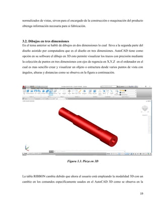 19
normalizados de vistas, sirven para el encargado de la construcción o maquinación del producto
obtenga información necesaria para si fabricación.
3.2. Dibujos en tres dimensiones
En el tema anterior se habló de dibujos en dos dimensiones lo cual lleva a la segunda parte del
diseño asistido por computadora que es el diseño en tres dimensiones. AutoCAD tiene como
opción en su software el dibujo en 3D esto permite visualizar los trazos con precisión mediante
la colección de puntos en tres dimensiones con ejes de regencia en X,Y,Z en el ordenador en el
cual es mas sencillo crear y visualizar un objeto o estructura desde varios puntos de vista con
ángulos, alturas y distancias como se observa en la figura a continuación.
Figura 3.3. Pieza en 3D
La tabla RIBBON cambia debido que ahora el usuario está empleando la modalidad 3D con un
cambio en los comandos específicamente usados en el AutoCAD 3D como se observa en la
 