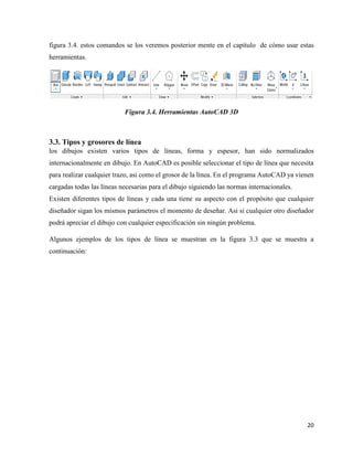 20
figura 3.4. estos comandos se los veremos posterior mente en el capítulo de cómo usar estas
herramientas.
Figura 3.4. Herramientas AutoCAD 3D
3.3. Tipos y grosores de línea
los dibujos existen varios tipos de líneas, forma y espesor, han sido normalizados
internacionalmente en dibujo. En AutoCAD es posible seleccionar el tipo de línea que necesita
para realizar cualquier trazo, asi como el grosor de la línea. En el programa AutoCAD ya vienen
cargadas todas las líneas necesarias para el dibujo siguiendo las normas internacionales.
Existen diferentes tipos de líneas y cada una tiene su aspecto con el propósito que cualquier
diseñador sigan los mismos parámetros el momento de deseñar. Asi si cualquier otro diseñador
podrá apreciar el dibujo con cualquier especificación sin ningún problema.
Algunos ejemplos de los tipos de línea se muestran en la figura 3.3 que se muestra a
continuación:
 