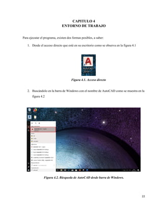 22
CAPITULO 4
ENTORNO DE TRABAJO
Para ejecutar el programa, existen dos formas posibles, a saber:
1. Desde el acceso directo que está en su escritorio como se observa en la figura 4.1
Figura 4.1. Acceso directo
2. Buscándolo en la barra de Windows con el nombre de AutoCAD como se muestra en la
figura 4.2
Figura 4.2. Búsqueda de AutoCAD desde barra de Windows.
 
