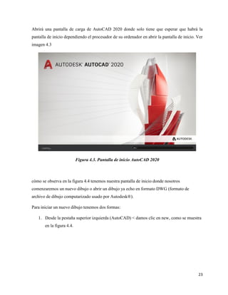 23
Abrirá una pantalla de carga de AutoCAD 2020 donde solo tiene que esperar que habrá la
pantalla de inicio dependiendo el procesador de su ordenador en abrir la pantalla de inicio. Ver
imagen 4.3
Figura 4.3. Pantalla de inicio AutoCAD 2020
cómo se observa en la figura 4.4 tenemos nuestra pantalla de inicio donde nosotros
comenzaremos un nuevo dibujo o abrir un dibujo ya echo en formato DWG (formato de
archivo de dibujo computarizado usado por Autodesk®).
Para iniciar un nuevo dibujo tenemos dos formas:
1. Desde la pestaña superior izquierda (AutoCAD) < damos clic en new, como se muestra
en la figura 4.4.
 