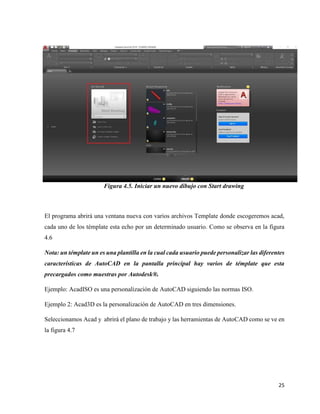 25
Figura 4.5. Iniciar un nuevo dibujo con Start drawing
El programa abrirá una ventana nueva con varios archivos Template donde escogeremos acad,
cada uno de los témplate esta echo por un determinado usuario. Como se observa en la figura
4.6
Nota: un témplate un es una plantilla en la cual cada usuario puede personalizar las diferentes
características de AutoCAD en la pantalla principal hay varios de témplate que esta
precargados como muestras por Autodesk®.
Ejemplo: AcadISO es una personalización de AutoCAD siguiendo las normas ISO.
Ejemplo 2: Acad3D es la personalización de AutoCAD en tres dimensiones.
Seleccionamos Acad y abrirá el plano de trabajo y las herramientas de AutoCAD como se ve en
la figura 4.7
 