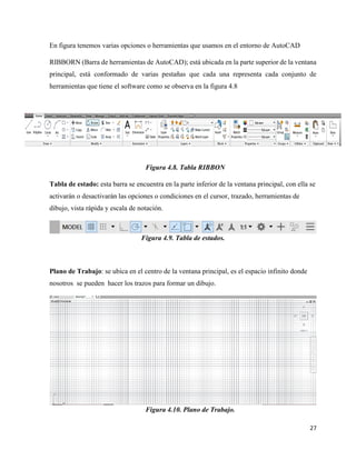 27
En figura tenemos varias opciones o herramientas que usamos en el entorno de AutoCAD
RIBBORN (Barra de herramientas de AutoCAD); está ubicada en la parte superior de la ventana
principal, está conformado de varias pestañas que cada una representa cada conjunto de
herramientas que tiene el software como se observa en la figura 4.8
Figura 4.8. Tabla RIBBON
Tabla de estado: esta barra se encuentra en la parte inferior de la ventana principal, con ella se
activarán o desactivarán las opciones o condiciones en el cursor, trazado, herramientas de
dibujo, vista rápida y escala de notación.
Figura 4.9. Tabla de estados.
Plano de Trabajo: se ubica en el centro de la ventana principal, es el espacio infinito donde
nosotros se pueden hacer los trazos para formar un dibujo.
Figura 4.10. Plano de Trabajo.
 