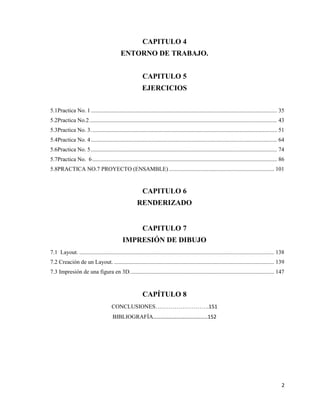 2
CAPITULO 4
ENTORNO DE TRABAJO.
CAPITULO 5
EJERCICIOS
5.1Practica No. 1................................................................................................................................. 35
5.2Practica No.2.................................................................................................................................. 43
5.3Practica No. 3................................................................................................................................. 51
5.4Practica No. 4................................................................................................................................. 64
5.6Practica No. 5................................................................................................................................. 74
5.7Practica No. 6................................................................................................................................ 86
5.8PRACTICA NO.7 PROYECTO (ENSAMBLE)......................................................................... 101
CAPITULO 6
RENDERIZADO
CAPITULO 7
IMPRESIÓN DE DIBUJO
7.1 Layout. ....................................................................................................................................... 138
7.2 Creación de un Layout. ............................................................................................................... 139
7.3 Impresión de una figura en 3D.................................................................................................... 147
CAPÍTULO 8
CONCLUSIONES……………………….151
BIBLIOGRAFÍA…………………………………..152
 
