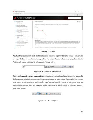30
Figura 4.14. Ayuda
InfoCenter: se encuentra en la parte de la venta principal superior derecha, donde ayudará en
la búsqueda de información mediante palabras clave, acceder a actualizaciones y ayuda mediante
Autodesk® online y compartir información (figura 4.15).
Figura 4.15. Centro de información.
Barra de herramientas de acceso rápido: se encuentra ubicada en la parte superior izquierda
de la ventana principal, se muestran los comandos que se usan comas frecuencia New, open,
save, seve as, open on wed and movile, save on wed movile, (estas se integraron con las
aplicaciones móviles de AutoCAD para poder visualizar un dibujo desde tu celular o Tablet),
plot, undo y redo.
Figura 4.16. Acceso rápido.
 