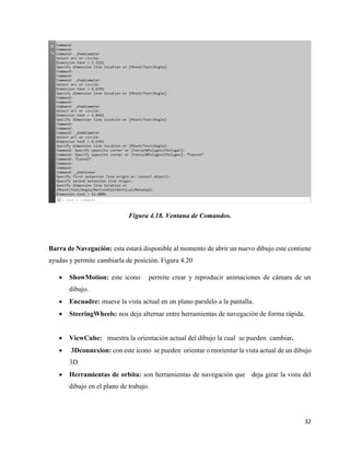 32
Figura 4.18. Ventana de Comandos.
Barra de Navegación: esta estará disponible al momento de abrir un nuevo dibujo este contiene
ayudas y permite cambiarla de posición. Figura 4.20
• ShowMotion: este icono permite crear y reproducir animaciones de cámara de un
dibujo.
• Encuadre: mueve la vista actual en un plano paralelo a la pantalla.
• SteeringWheels: nos deja alternar entre herramientas de navegación de forma rápida.
• ViewCube: muestra la orientación actual del dibujo la cual se pueden cambiar.
• 3Dconnexion: con este icono se pueden orientar o reorientar la vista actual de un dibujo
3D.
• Herramientas de orbita: son herramientas de navegación que deja girar la vista del
dibujo en el plano de trabajo.
 