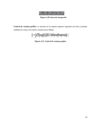 33
Figura 4.20. barra de navegación
Control de ventana gráfica: se muestra en la esquina superior izquierda con ella se pueden
cambiar las vistas y los estilos visuales de un dibujo.
Figura 4.21. Control de ventana grafica
 