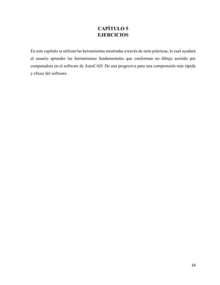 34
CAPÍTULO 5
EJERCICIOS
En este capítulo se utilizan las herramientas mostradas a través de siete prácticas, lo cual ayudará
al usuario aprender las herramientas fundamentales que conforman un dibujo asistido por
computadora en el software de AutoCAD. De una progresiva para una comprensión más rápida
y eficaz del software.
 