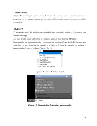 36
Tu primer dibujo
NOTA: En la parte final de este manual esta una lista con los comandos más usados en el
programa con su respectivo atajo para una mayor eficiencia de trabajo al momento de realizar
los dibujos.
OBJETIVO:
El usuario aprenderá los siguientes comandos básicos y aptitudes usados en el programa para
realizar un dibujo.
Los alias ayudan a usar o encontrar el comando, haciendo más eficiente el trazado.
Nota: usuarios que tengan en español u otro idioma que no sea inglés, en AutoCAD® se puede usar
guion bajo (_) antes de escribir un comando en el cursor o la barra de comandos, y a siguiente el
comando en inglés para su fácil uso. Figuras 5.2 y 5.3:
Figura 5.2. Comando line en cursor.
Figura 5.3. Comando line desde la barra de comandos
 