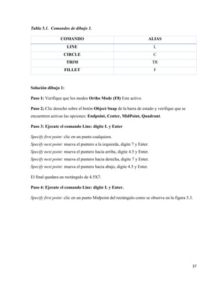 37
Tabla 5.1. Comandos de dibujo 1.
COMANDO ALIAS
LINE L
CIRCLE C
TRIM TR
FILLET F
Solución dibujo 1:
Paso 1: Verifique que los modos Ortho Mode (F8) Este activo.
Paso 2; Clic derecho sobre el botón Object Snap de la barra de estado y verifique que se
encuentren activas las opciones: Endpoint, Center, MidPoint, Quadrant.
Paso 3: Ejecute el comando Line: digite L y Enter
Specify first point: clic en un punto cualquiera.
Specify next point: mueva el puntero a la izquierda, digite 7 y Enter.
Specify next point: mueva el puntero hacia arriba, digite 4.5 y Enter.
Specify next point: mueva el puntero hacia derecha, digite 7 y Enter.
Specify next point: mueva el puntero hacia abajo, digite 4.5 y Enter.
El final quedara un rectángulo de 4.5X7.
Paso 4: Ejecute el comando Line: digite L y Enter.
Specify first point: clic en un punto Midpoint del rectángulo como se observa en la figura 5.3.
 