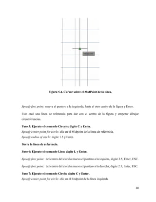 38
Figura 5.4. Cursor sobre el MidPoint de la línea.
Specify first point: mueva el puntero a la izquierda, hasta el otro centro de la figura y Enter.
Esto creó una línea de referencia para dar con el centro de la figura y empezar dibujar
circunferencias.
Paso 5: Ejecute el comando Circule: digite C y Enter.
Specify center point for circle: clic en el Midpoint de la línea de referencia.
Specify radius of circle: digite 1.5 y Enter.
Borre la línea de referencia.
Paso 6: Ejecute el comando Line: digite L y Enter.
Specify first point: del centro del circulo mueva el puntero a la izquiera, digite 2.5, Enter, ESC.
Specify first point: del centro del circulo mueva el puntero a la derecha, digite 2.5, Enter, ESC.
Paso 7: Ejecute el comando Circle: digite C y Enter.
Specify center point for circle: clic en el Endpoint de la línea izquierda
 