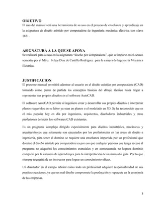 3
OBJETIVO
El uso del manual será una herramienta de su uso en el proceso de enseñanza y aprendizaje en
la asignatura de diseño asistido por computadora de ingeniería mecánica eléctrica con clave
1821.
ASIGNATURA A LA QUE SE APOYA
Se realizará para al uso en la asignatura “diseño por computadora”, que se imparte en el octavo
semestre por el Mtro. Felipe Diaz de Castillo Rodríguez para la carrera de Ingeniería Mecánica
Eléctrica.
JUSTIFICACION
El presente manual permitirá adentrar al usuario en el diseño asistido por computadora (CAD)
tomando como punto de partida los conceptos básicos del dibujo técnico hasta llegar a
representar sus propios diseños en el software AutoCAD.
El software AutoCAD permite al ingeniero crear y desarrollar sus propios diseños e interpretar
planos requeridos en su labor ya sean en planos o el modelado en 3D. Se ha reconocido que es
el más popular hoy en día por ingenieros, arquitectos, diseñadores industriales y otras
profesiones de todos los softwares CAD existentes.
Es un programa complejo dirigido especialmente para diseños industriales, mecánicos y
arquitectónicos que solamente son ejecutados por los profesionales en las áreas de diseño e
ingeniería, para tener el domino se requiere una enseñanza impartida por un profesional que
domine el diseño asistido por computadora es por eso que cualquier persona que tenga acceso al
programa no adquirirá los conocimientos esenciales y en consecuencia no lograra dominio
completo por la carencia de aprendizajes para la interpretación de un manual o guía. Por lo que
siempre requerirá de un instructor para lograr un conocimiento eficaz.
Un diseñador en el campo laboral como todo un profesional adquiere responsabilidad de sus
propias creaciones, ya que un mal diseño compromete la producción y repercute en la economía
de las empresas.
 