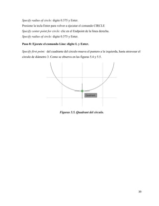 39
Specify radius of circle: digite 0.375 y Enter.
Presione la tecla Enter para volver a ejecutar el comando CIRCLE
Specify center point for circle: clic en el Endpoint de la línea derecha.
Specify radius of circle: digite 0.375 y Enter.
Paso 8: Ejecute el comando Line: digite L y Enter.
Specify first point: del cuadrante del circulo mueva el puntero a la izquierda, hasta atravesar el
circulo de diámetro 3. Como se observa en las figuras 5.4 y 5.5.
Figuras 5.5. Quadrant del circulo.
 