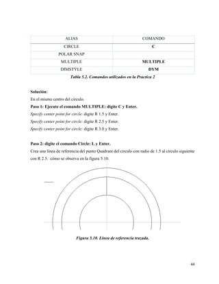 44
ALIAS COMANDO
CIRCLE C
POLAR SNAP
MULTIPLE MULTIPLE
DIMSTYLE DYM
Tabla 5.2. Comandos utilizados en la Practica 2
Solución:
En el mismo centro del circulo.
Paso 1: Ejecute el comando MULTIPLE: digite C y Enter.
Specify center point for circle: digite R 1.5 y Enter.
Specify center point for circle: digite R 2.5 y Enter.
Specify center point for circle: digite R 3.0 y Enter.
Paso 2: digite el comando Circle: L y Enter.
Crea una línea de referencia del punto Quadrant del circulo con radio de 1.5 al círculo siguiente
con R 2.5. cómo se observa en la figura 5.10.
Figura 5.10. Línea de referencia trazada.
 