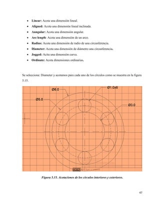 47
• Linear: Acota una dimensión lineal.
• Aligned: Acota una dimensión lineal inclinada.
• Aungular: Acota una dimensión angular.
• Arc length: Acota una dimensión de un arco.
• Radius: Acota una dimensión de radio de una circunferencia.
• Diameter: Acota una dimensión de diámetro una circunferencia.
• Jogged: Acita una dimensión curva.
• Ordinate: Acota dimensiones ordinarias.
Se selecciona: Diameter y acotamos para cada uno de los círculos como se muestra en la figura
5.15.
Figura 5.15. Acotaciones de los círculos interiores y exteriores.
 
