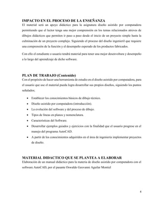 4
IMPACTO EN EL PROCESO DE LA ENSEÑANZA
El material será un apoyo didáctico para la asignatura diseño asistido por computadora
permitiendo que el lector tenga una mejor comprensión en los temas relacionados atreves de
dibujos didácticos que permiten ir paso a paso desde el inicio de un proyecto simple hasta la
culminación de un proyecto complejo. Siguiendo el proceso del diseño ingenieril que requiere
una comprensión de la función y el desempeño esperado de los productos fabricados.
Con ello el estudiante o usuario tendrá material para tener una mejor desenvoltura y desempeño
a lo largo del aprendizaje de dicho software.
PLAN DE TRABAJO (Contenido)
Con el propósito de hacer una herramienta de estudio en el diseño asistido por computadora, para
el usuario que use el material pueda logra desarrollar sus propios diseños, siguiendo los puntos
señalados;
• Establecer los conocimientos básicos de dibujo técnico.
• Diseño asistido por computadora (introducción).
• La evolución del software y del proceso de dibujo.
• Tipos de líneas en planos y nomenclatura.
• Características del Software.
• Desarrollar ejemplos guiados y ejercicios con la finalidad que el usuario progrese en el
manejo del programa AutoCAD.
• A partir de los conocimientos adquiridos en el área de ingeniería implementar proyectos
de diseño.
MATERIAL DIDACTICO QUE SE PLANTEA A ELABORAR
Elaboración de un manual didáctico para la materia de diseño asistido por computadora con el
software AutoCAD, por el pasante Oswaldo Geovanni Aguilar Montiel
 