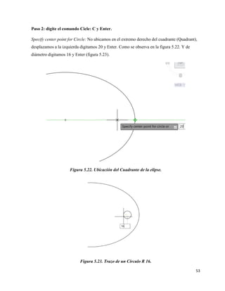 53
Paso 2: digite el comando Cicle: C y Enter.
Specify center point for Circle: No ubicamos en el extremo derecho del cuadrante (Quadrant),
desplazamos a la izquierda digitamos 20 y Enter. Como se observa en la figura 5.22. Y de
diámetro digitamos 16 y Enter (figura 5.23).
Figura 5.22. Ubicación del Cuadrante de la elipse.
Figura 5.23. Trazo de un Circulo R 16.
 
