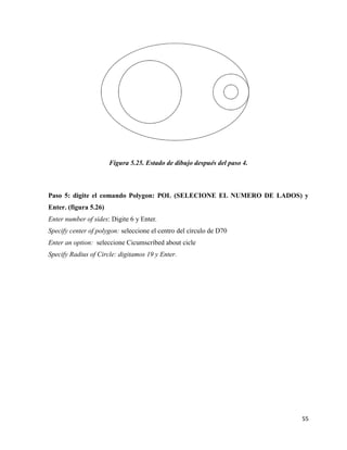 55
Figura 5.25. Estado de dibujo después del paso 4.
Paso 5: digite el comando Polygon: POL (SELECIONE EL NUMERO DE LADOS) y
Enter. (figura 5.26)
Enter number of sides: Digite 6 y Enter.
Specify center of polygon: seleccione el centro del círculo de D70
Enter an option: seleccione Cicumscribed about cicle
Specify Radius of Circle: digitamos 19 y Enter.
 