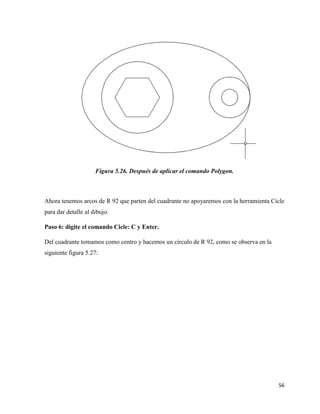 56
Figura 5.26. Después de aplicar el comando Polygon.
Ahora tenemos arcos de R 92 que parten del cuadrante no apoyaremos con la herramienta Cicle
para dar detalle al dibujo.
Paso 6: digite el comando Cicle: C y Enter.
Del cuadrante tomamos como centro y hacemos un círculo de R 92, como se observa en la
siguiente figura 5.27:
 