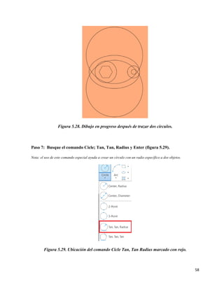 58
Figura 5.28. Dibujo en progreso después de trazar dos círculos.
Paso 7: Busque el comando Cicle; Tan, Tan, Radius y Enter (figura 5.29).
Nota: el uso de este comando especial ayuda a crear un círculo con un radio específico a dos objetos.
Figura 5.29. Ubicación del comando Cicle Tan, Tan Radius marcado con rojo.
 