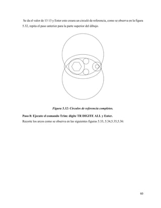 60
Se da el valor de 13 13 y Enter esto creara un circuló de referencia, como se observa en la figura
5.32, repita el paso anterior para la parte superior del dibujo.
Figura 5.32: Círculos de referencia completos.
Paso 8: Ejecute el comando Trim: digite TR DIGITE ALL y Enter.
Recorte los arcos como se observa en las siguientes figuras 5.33, 5.34,5.35,5.36:
 