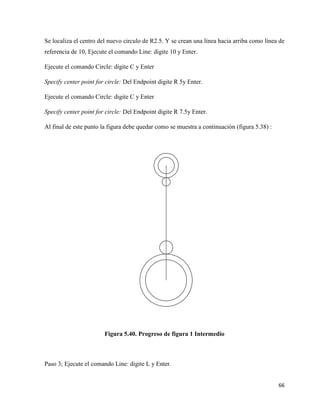 66
Se localiza el centro del nuevo circulo de R2.5. Y se crean una línea hacia arriba como línea de
referencia de 10, Ejecute el comando Line: digite 10 y Enter.
Ejecute el comando Circle: digite C y Enter
Specify center point for circle: Del Endpoint digite R 5y Enter.
Ejecute el comando Circle: digite C y Enter
Specify center point for circle: Del Endpoint digite R 7.5y Enter.
Al final de este punto la figura debe quedar como se muestra a continuación (figura 5.38) :
Figura 5.40. Progreso de figura 1 Intermedio
Paso 3; Ejecute el comando Line: digite L y Enter.
 