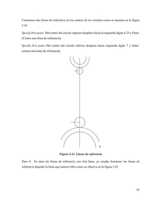 67
Crearemos dos líneas de referencia en los centros de los círculos como se muestra en la figura
5.41:
Specify first point: Del centro del circulo superior desplaza hacia la izquierda digite 4.25 y Enter.
(Creara una línea de referencia).
Specify first point: Del centro del circulo inferior desplaza hacia izquierda digite 7 y Enter.
(creara una línea de referencia).
l
Figura 5.41. Líneas de referencia
Paso 4: Se unen las líneas de referencia con otra línea, ya creada, borramos las líneas de
referencia dejando la línea que unimos libre como se observa en la figura 5.42.
 