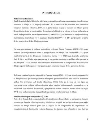 6
INTRODUCCION
Antecedentes históricos
Desde la antigüedad el dibujo ha sido la representación gráfica de comunicación entre los seres
humanos, el dibujo es “el lenguaje universal”. Es el método de los humanos para comunicar
imágenes mentales (Bertoline, 1999). Es la parte técnica en que se enfocan los dibujos que se
desarrollaron desde la construcción, los antiguos babilónicos y griegos tuvieron influencias a
través de la geometría, hasta el renacimiento (1300-1500 d.C) se desarrolló el dibujo artístico y
matemáticos, desarrollado por el arquitecto Bruellesshi (1377-1446 d.C) que presentó la teoría
de las perspectivas de los dibujos y pinturas.
En otras aportaciones al enfoque matemático y técnico fueron Francesca (1420-1492) quien
impulso los trabajos teóricos sobre la perspectiva de los dibujos. Da Vinci (1453-1528) quien
escribió la teoría de los dibujos en perspectiva. Durero (1471-1528) que desarrollo una forma
fácil de hacer los dibujos a perspectiva con la proyección mostrado en su libro sobre geometría
del dibujo en 1525. Con estos antecedentes no dieron entender la idea principal de cómo crear
dibujos a partir de bosquejos y perspectivas para tener una imagen de los que se va diseñar.
Todo esto conduce hasta los matemáticos Gaspard Monge (1746-1818) que organizó y desarrollo
el dibujo técnico que llamo geometría descriptiva que fue el método pare resolver de manera
gráfica los problemas del diseño (Bertoline, 1999). Esta es la base de los tipos de
representaciones graficas tridimensionales sobre medios bidimensionales empleados en la
actualidad. Los métodos de creación y perspectivas no han cambiado mucho desde del siglo
XVII, pero las herramientas han cambiado de manera revolucionaria en el dibujo.
Diseño asistido por computadora (CAD)
Antes de la llegada de la computadora los dibujos técnicos desarrollados se hacían en un formato
a mano que llevaba a los ingenieros y diseñadores requerir varias herramientas para poder
realizar un dibujo técnico, pero con la llegada de la computadora ha digitalizado los
procedimientos de fabricación y diseño haciendo los tiempos más eficientes y más fácil de
 