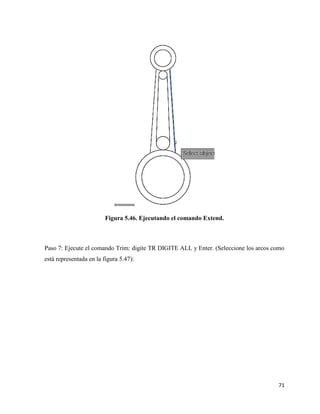 71
Figura 5.46. Ejecutando el comando Extend.
Paso 7: Ejecute el comando Trim: digite TR DIGITE ALL y Enter. (Seleccione los arcos como
está representada en la figura 5.47):
 