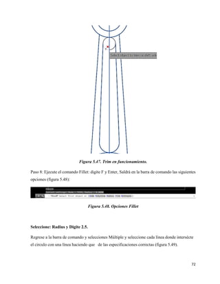 72
Figura 5.47. Trim en funcionamiento.
Paso 8: Ejecute el comando Fillet: digite F y Enter, Saldrá en la barra de comando las siguientes
opciones (figura 5.48):
Figura 5.48. Opciones Fillet
Seleccione: Radius y Digite 2.5.
Regrese a la barra de comando y selecciones Múltiple y seleccione cada línea donde intersécte
el circulo con una línea haciendo que de las especificaciones correctas (figura 5.49).
 