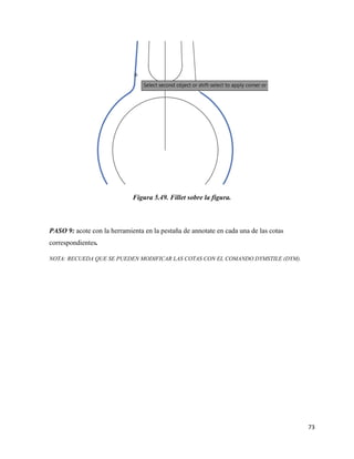 73
Figura 5.49. Fillet sobre la figura.
PASO 9: acote con la herramienta en la pestaña de annotate en cada una de las cotas
correspondientes.
NOTA: RECUEDA QUE SE PUEDEN MODIFICAR LAS COTAS CON EL COMANDO DYMSTILE (DYM).
 