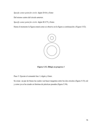 76
Specify center point for circle: digite D 0.6 y Enter
Del mismo centro del circulo anterior.
Specify center point for circle: digite R 0.75 y Enter.
Hasta el momento la figura estará como se observa en la figura a continuación. (Figura 5.52).
Figura 5.52. Dibujo en progreso 1
Paso 3: Ejecute el comando line: L digite y Enter.
Se crean un par de líneas las cuales van hacer tangentes entre los dos círculos (figura 5.53), tal
y como ya se ha creado en láminas de prácticas pasadas (figura 5.54).
 