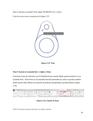 78
Paso 4: Ejecute el comando Trim: digite TR DIGITE ALL y Enter.
Corte los arcos como se muestra en la figura 5.55.
Figura 5.55. Trim
Paso 5: Ejecute el comando line: L digite y Enter.
Crearemos líneas de referencia, por la finalidad de que nuestro dibujo quede asimétrico en su
resultado final. Estas líneas se recomiendan hacerlas punteadas las cuales se pueden cambiar
desde nuestra tabla ribbron en la opción de propietes (propiedades), pestaña Bylayer (figura
5.56)
Figura 5.56. Cambio de línea.
NOTA: Esta opción se puede omitir para este dibujo especifico.
 