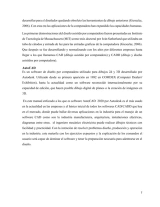7
desarrollar para el diseñador quedando obsoleto las herramientas de dibujo anteriores (Giesecke,
2006). Con esta era las aplicaciones de la computadora han expandido las capacidades humanas.
Las primeras demostraciones del diseño asistido por computadora fueron presentadas en Instituto
de Tecnología de Massachussets (MIT) como tesis doctoral por Iván Sutherland que utilizaba un
tubo de cátodos y entrada de luz para las entradas graficas de la computadora (Giesecke, 2006).
Que después se fue desarrollando y normalizando con los años por diferentes empresas hasta
llegar a los que llamamos CAD (dibujo asistido por computadora) y CADD (dibujo y diseño
asistidos por computadora).
AutoCAD
Es un software de diseño por computadora utilizado para dibujos 2d y 3D desarrollado por
Autodesk. Utilizado desde su primera aparición en 1982 en COMDEX (Computer Dealers'
Exhibition), hasta la actualidad como un software reconocido internacionalmente por su
capacidad de edición, que hacen posible dibujo digital de planos o la creación de imágenes en
3D.
En este manual enfocado a los que es software AutoCAD 2020 por Autodesk es el más usado
en la actualidad en las empresas y el básico inicial de todos los softwares CAD/CADD que hay
en el mercado, donde puede hallar diversas aplicaciones en la industria para el manejo de un
software CAD como son la industria manufacturera, arquitectura, instalaciones eléctricas,
diagramas entre otras. el ingeniero mecánico electricista puede realizar dibujos técnicos con
facilidad y practicidad. Con la intención de resolver problemas diseño, producción y operación
en la industria. este materila con los ejercicios expuestos y la explicación de los comandos el
usuario será capaz de dominar el software y tener la preparación necesaria para adentrarse en el
diseño.
 