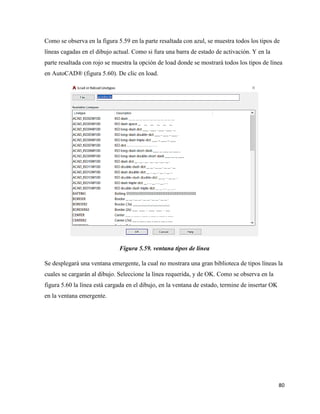 80
Como se observa en la figura 5.59 en la parte resaltada con azul, se muestra todos los tipos de
líneas cagadas en el dibujo actual. Como si fura una barra de estado de activación. Y en la
parte resaltada con rojo se muestra la opción de load donde se mostrará todos los tipos de línea
en AutoCAD® (figura 5.60). De clic en load.
Figura 5.59. ventana tipos de línea
Se desplegará una ventana emergente, la cual no mostrara una gran biblioteca de tipos líneas la
cuales se cargarán al dibujo. Seleccione la línea requerida, y de OK. Como se observa en la
figura 5.60 la línea está cargada en el dibujo, en la ventana de estado, termine de insertar OK
en la ventana emergente.
 