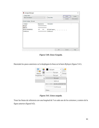 81
Figura 5.60. Línea Cargada.
Haciendo los pasos anteriores se le desplegara la línea en la barra Bylayer (figura 5.61).
Figura 5.61. Línea cargada.
Trace las líneas de referencia con una longitud de 5 en cada uno de los extremos y centros de la
figura anterior (figura5.62).
 