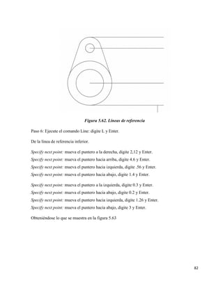 82
Figura 5.62. Líneas de referencia
Paso 6: Ejecute el comando Line: digite L y Enter.
De la línea de referencia inferior.
Specify next point: mueva el puntero a la derecha, digite 2,12 y Enter.
Specify next point: mueva el puntero hacia arriba, digite 4.6 y Enter.
Specify next point: mueva el puntero hacia izquierda, digite .56 y Enter.
Specify next point: mueva el puntero hacia abajo, digite 1.4 y Enter.
Specify next point: mueva el puntero a la izquierda, digite 0.3 y Enter.
Specify next point: mueva el puntero hacia abajo, digite 0.2 y Enter.
Specify next point: mueva el puntero hacia izquierda, digite 1.26 y Enter.
Specify next point: mueva el puntero hacia abajo, digite 3 y Enter.
Obteniéndose lo que se muestra en la figura 5.63
 