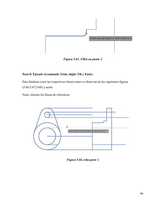 84
Figura 5.65. Fillet en punto 2
Paso 8: Ejecute el comando Trim: digite TR y Enter.
Para finalizar corte las respectivas líneas como se observan en las siguientes figuras
(5.66,5.67,5.68) y acote.
Nota: elimine las líneas de referencia.
Figura 5.66. trim parte 1
 